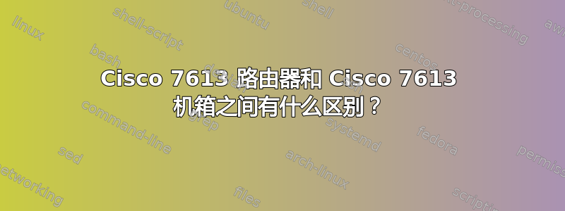 Cisco 7613 路由器和 Cisco 7613 机箱之间有什么区别？