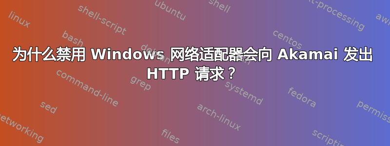 为什么禁用 Windows 网络适配器会向 Akamai 发出 HTTP 请求？