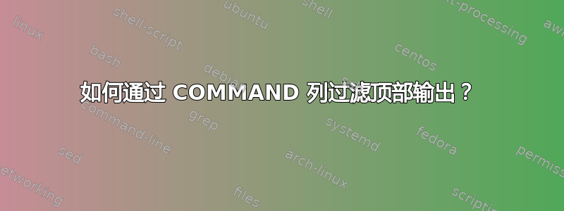 如何通过 COMMAND 列过滤顶部输出？