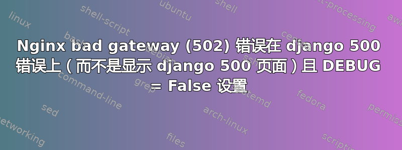 Nginx bad gateway (502) 错误在 django 500 错误上（而不是显示 django 500 页面）且 DEBUG = False 设置