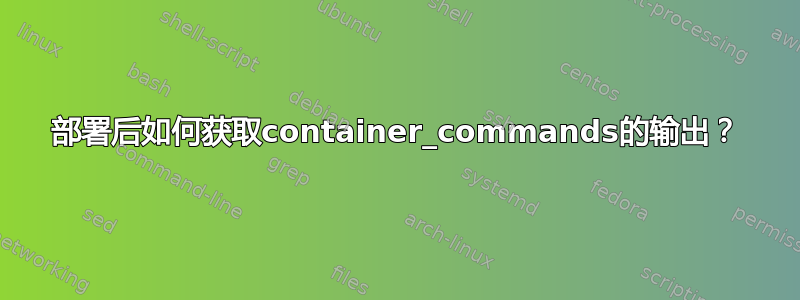 部署后如何获取container_commands的输出？