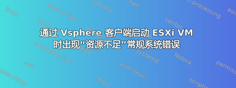 通过 Vsphere 客户端启动 ESXi VM 时出现“资源不足”常规系统错误