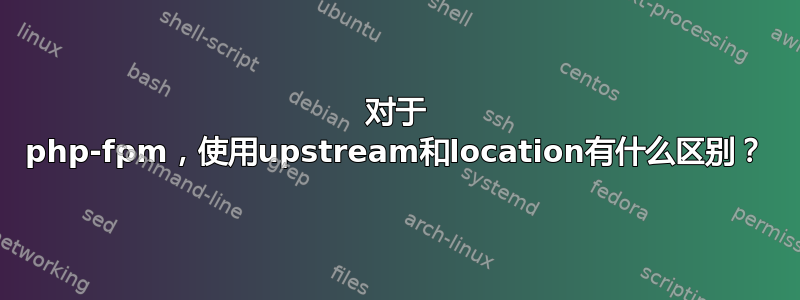 对于 php-fpm，使用upstream和location有什么区别？