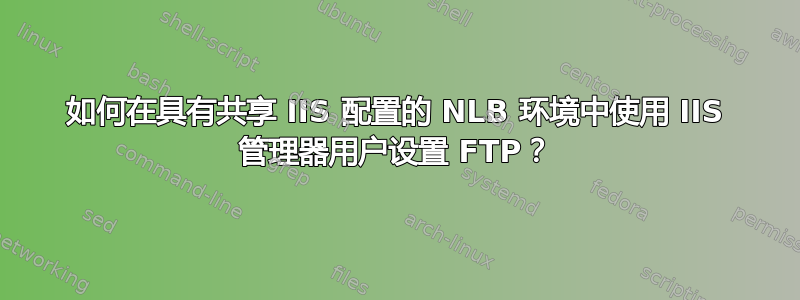 如何在具有共享 IIS 配置的 NLB 环境中使用 IIS 管理器用户设置 FTP？