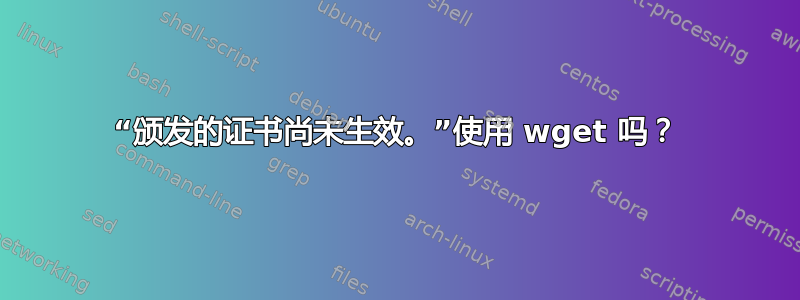 “颁发的证书尚未生效。”使用 wget 吗？