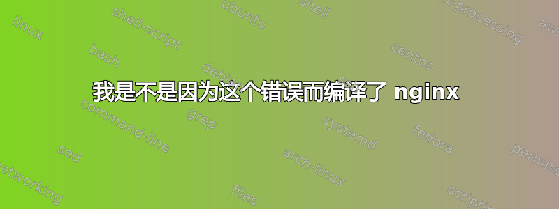 我是不是因为这个错误而编译了 nginx