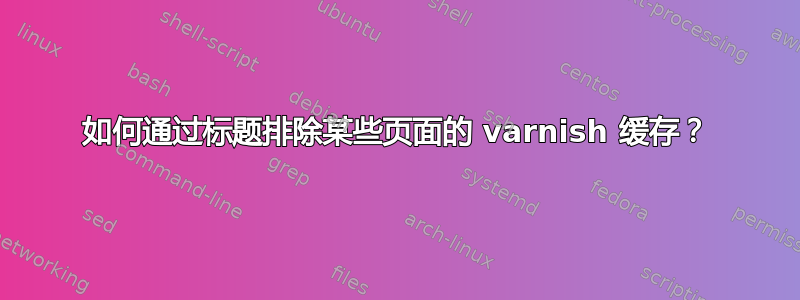 如何通过标题排除某些页面的 varnish 缓存？