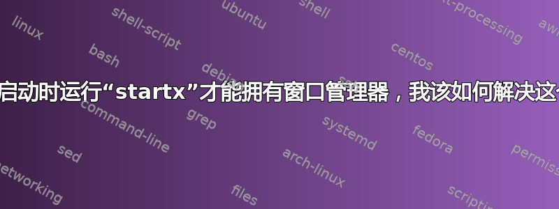 我必须在启动时运行“startx”才能拥有窗口管理器，我该如何解决这个问题？