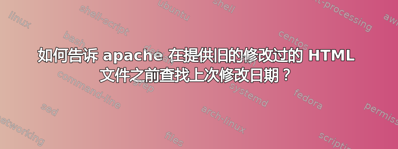 如何告诉 apache 在提供旧的修改过的 HTML 文件之前查找上次修改日期？