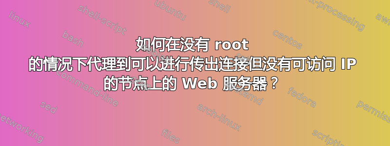 如何在没有 root 的情况下代理到可以进行传出连接但没有可访问 IP 的节点上的 Web 服务器？