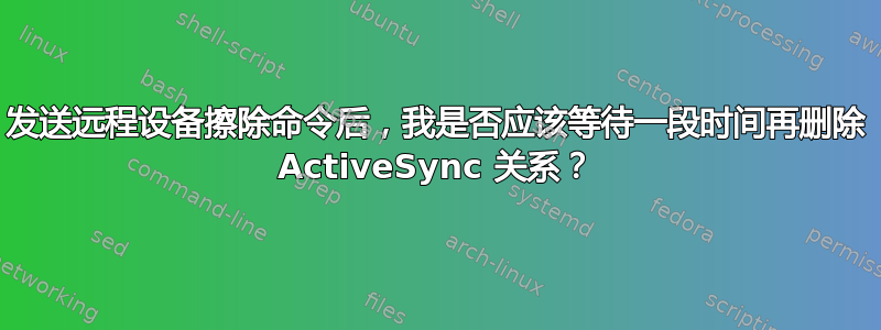 发送远程设备擦除命令后，我是否应该等待一段时间再删除 ActiveSync 关系？