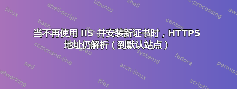 当不再使用 IIS 并安装新证书时，HTTPS 地址仍解析（到默认站点）