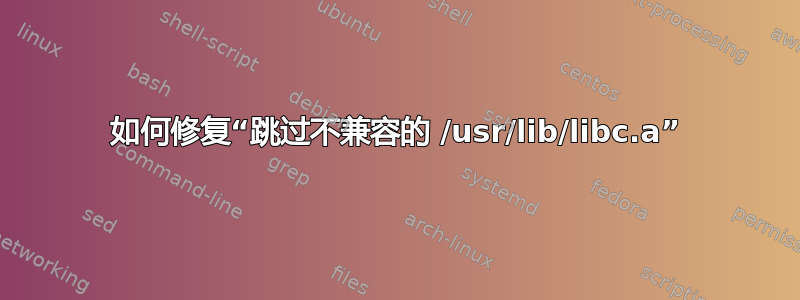 如何修复“跳过不兼容的 /usr/lib/libc.a”