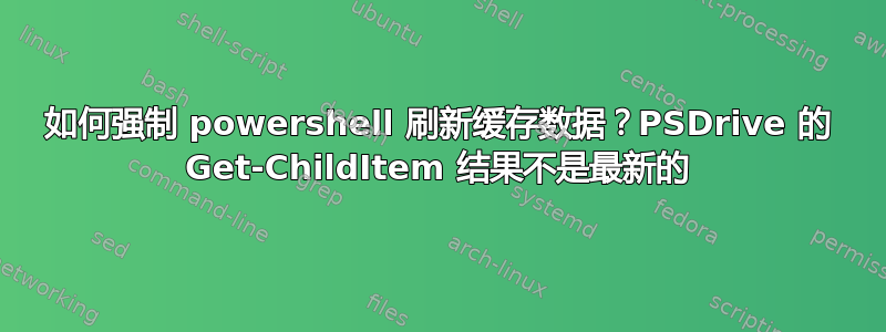 如何强制 powershell 刷新缓存数据？PSDrive 的 Get-ChildItem 结果不是最新的