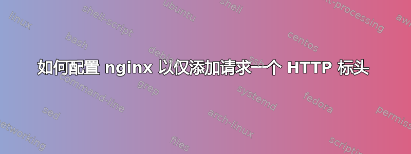 如何配置 nginx 以仅添加请求一个 HTTP 标头