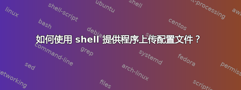 如何使用 shell 提供程序上传配置文件？