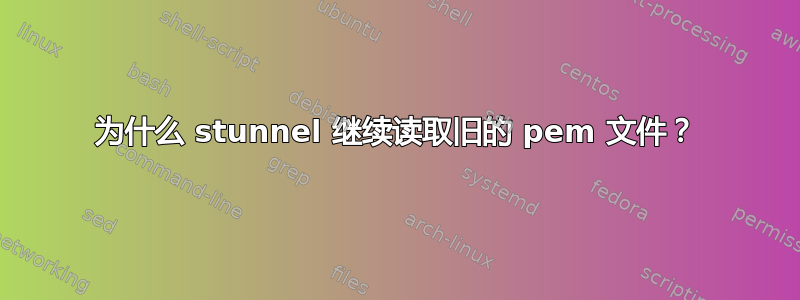 为什么 stunnel 继续读取旧的 pem 文件？