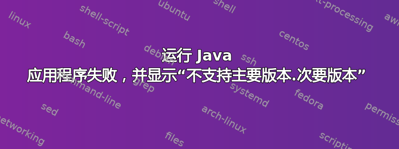 运行 Java 应用程序失败，并显示“不支持主要版本.次要版本”