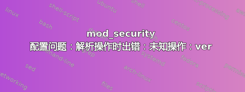 mod_security 配置问题：解析操作时出错：未知操作：ver