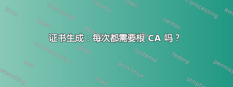 证书生成：每次都需要根 CA 吗？