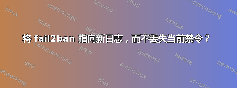 将 fail2ban 指向新日志，而不丢失当前禁令？