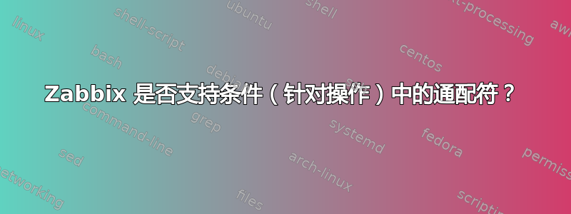 Zabbix 是否支持条件（针对操作）中的通配符？