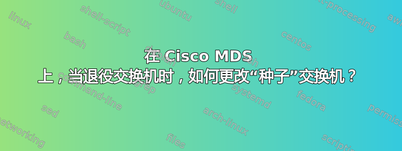 在 Cisco MDS 上，当退役交换机时，如何更改“种子”交换机？