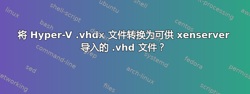 将 Hyper-V .vhdx 文件转换为可供 xenserver 导入的 .vhd 文件？