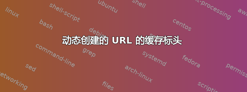 动态创建的 URL 的缓存标头