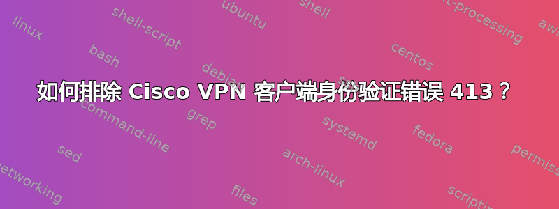 如何排除 Cisco VPN 客户端身份验证错误 413？