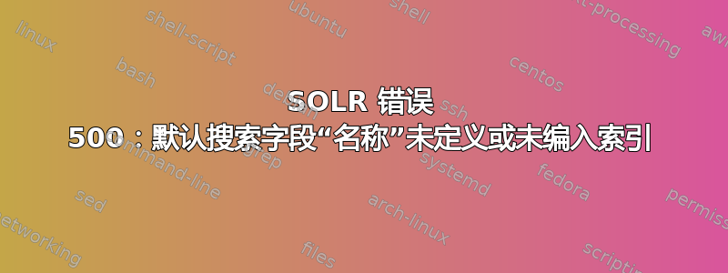 SOLR 错误 500：默认搜索字段“名称”未定义或未编入索引