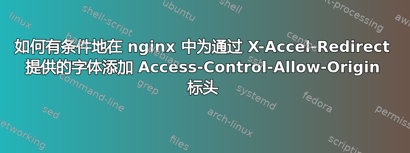 如何有条件地在 nginx 中为通过 X-Accel-Redirect 提供的字体添加 Access-Control-Allow-Origin 标头