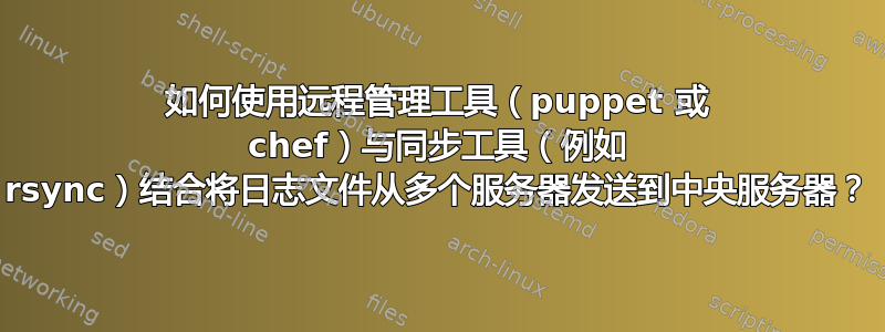 如何使用远程管理工具（puppet 或 chef）与同步工具（例如 rsync）结合将日志文件从多个服务器发送到中央服务器？