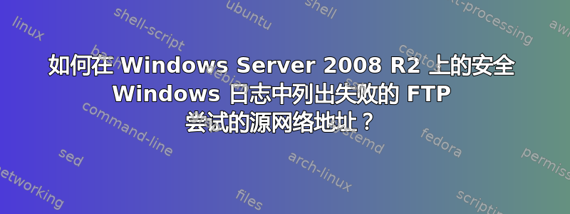 如何在 Windows Server 2008 R2 上的安全 Windows 日志中列出失败的 FTP 尝试的源网络地址？