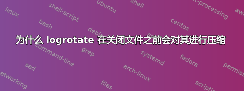 为什么 logrotate 在关闭文件之前会对其进行压缩