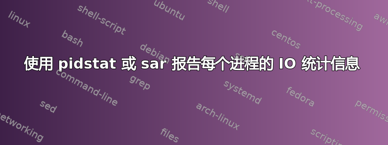 使用 pidstat 或 sar 报告每个进程的 IO 统计信息