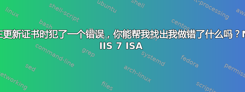 我在更新证书时犯了一个错误，你能帮我找出我做错了什么吗？MS IIS 7 ISA