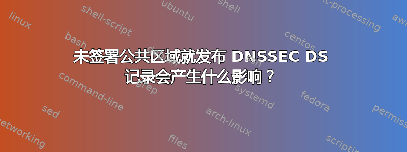 未签署公共区域就发布 DNSSEC DS 记录会产生什么影响？