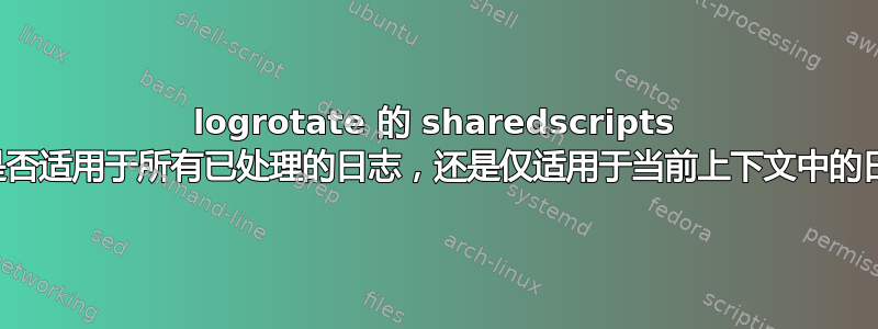 logrotate 的 sharedscripts 设置是否适用于所有已处理的日志，还是仅适用于当前上下文中的日志？