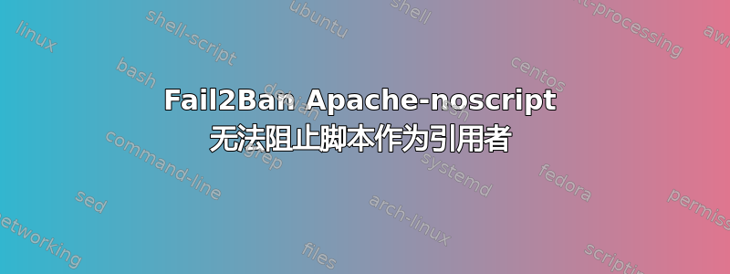 Fail2Ban Apache-noscript 无法阻止脚本作为引用者