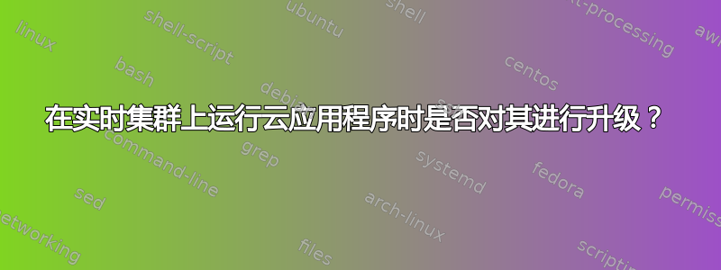 在实时集群上运行云应用程序时是否对其进行升级？