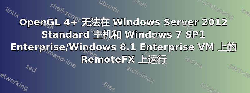 OpenGL 4+ 无法在 Windows Server 2012 Standard 主机和 Windows 7 SP1 Enterprise/Windows 8.1 Enterprise VM 上的 RemoteFX 上运行