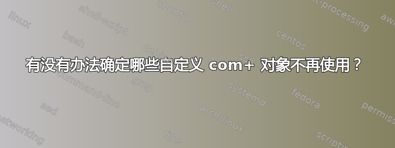 有没有办法确定哪些自定义 com+ 对象不再使用？