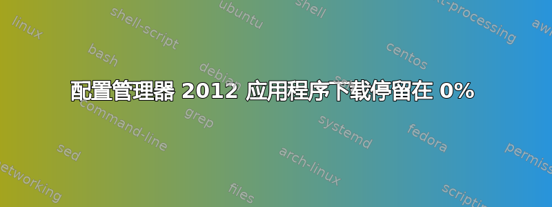 配置管理器 2012 应用程序下载停留在 0%