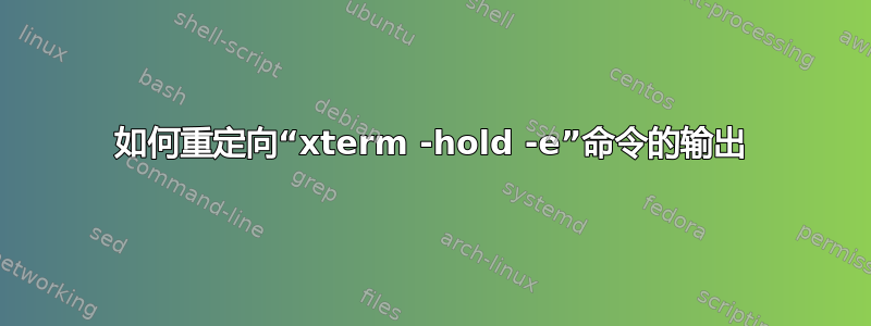 如何重定向“xterm -hold -e”命令的输出