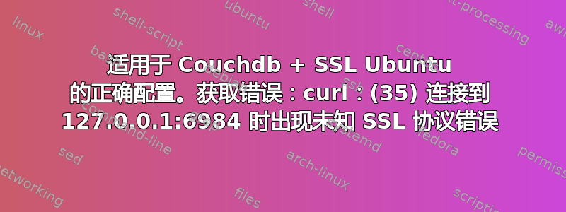 适用于 Couchdb + SSL Ubuntu 的正确配置。获取错误：curl：(35) 连接到 127.0.0.1:6984 时出现未知 SSL 协议错误