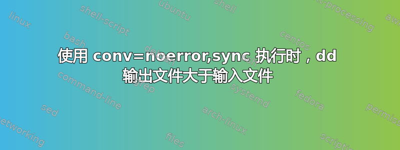 使用 conv=noerror,sync 执行时，dd 输出文件大于输入文件