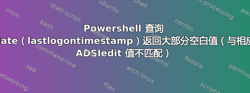 Powershell 查询 lastlogondate（lastlogontimestamp）返回大部分空白值（与相应用户属性的 ADSIedit 值不匹配）