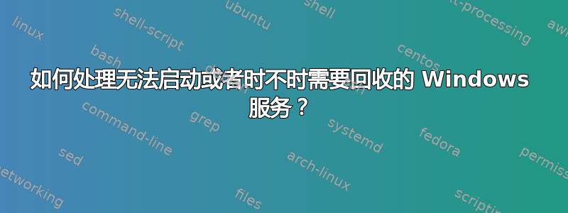 如何处理无法启动或者时不时需要回收的 Windows 服务？