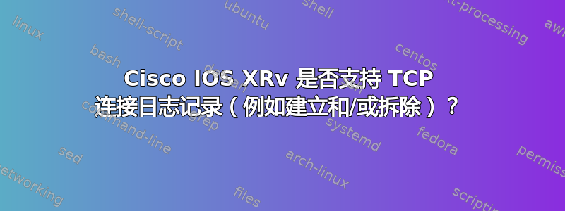 Cisco IOS XRv 是否支持 TCP 连接日志记录（例如建立和/或拆除）？